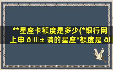 *
*
星座卡额度是多少(*
银行网上申 🐱 请的星座*
额度是 🦈 多钱)